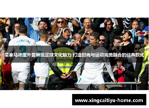 皇家马德里外套展现足球文化魅力 打造时尚与运动完美融合的经典款式